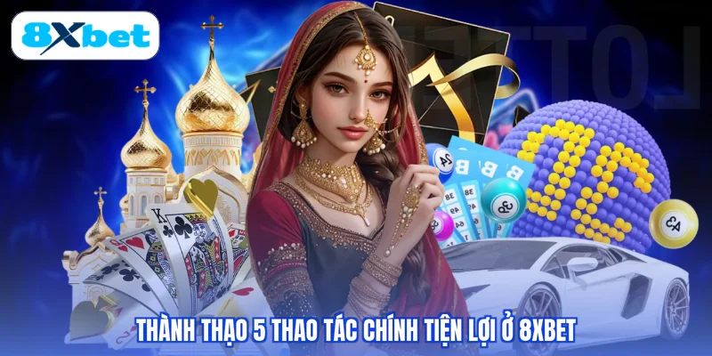 Thành thạo 5 thao tác chính tiện lợi ở 8XBET